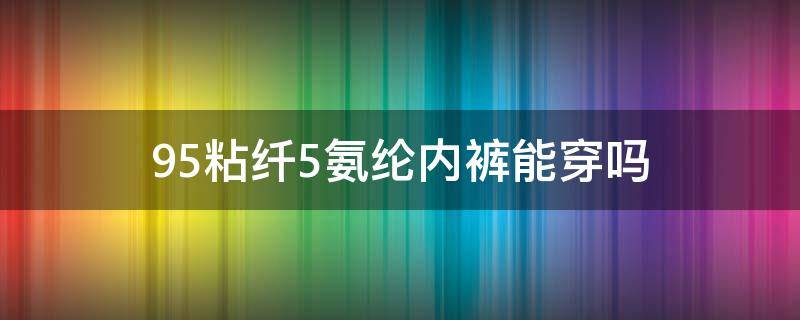 95粘纤5氨纶内裤能穿吗（95%锦纶5%氨纶内裤优缺点）