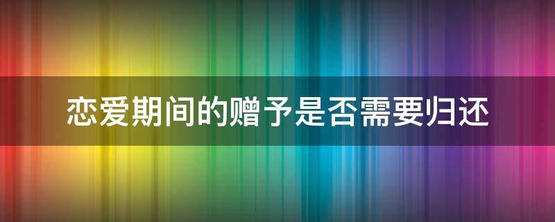 恋爱期间的赠予是否需要归还 恋爱期间赠送的什么需要归还