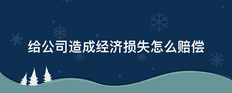 给公司造成经济损失怎么赔偿（员工过失给公司造成经济损失怎么赔偿）