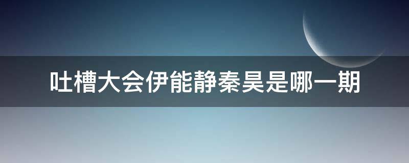 吐槽大会伊能静秦昊是哪一期（吐槽大会伊能静那期嘉宾）