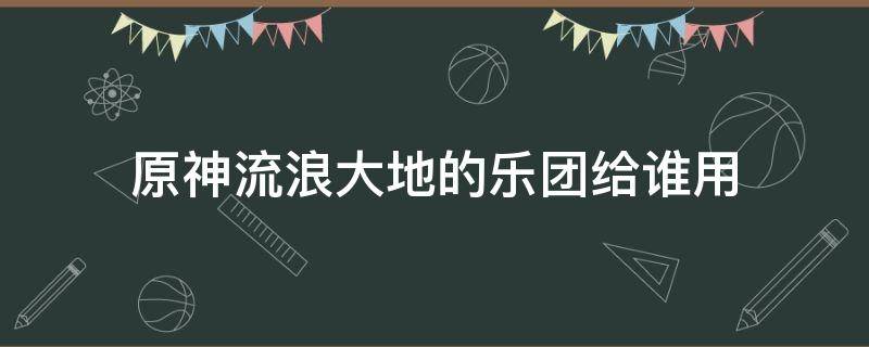 原神流浪大地的乐团给谁用 原神流浪大地乐团有用吗