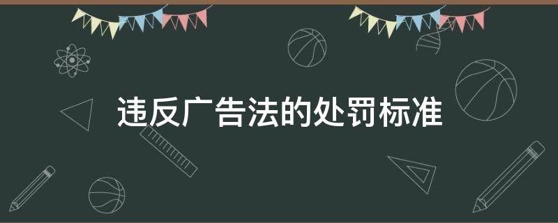 违反广告法的处罚标准（违反广告法处罚规定）