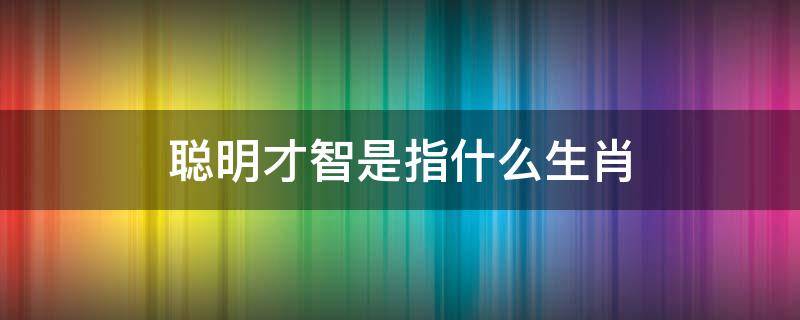 聪明才智是指什么生肖（聪明才智的生肖是什么）