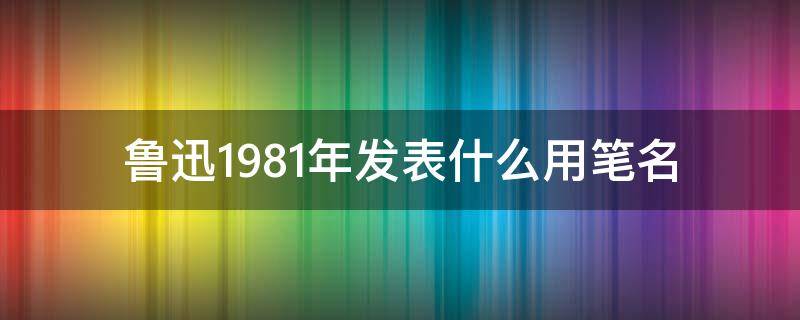 鲁迅1981年发表什么用笔名 鲁迅是一九一八年发表什么用的笔名