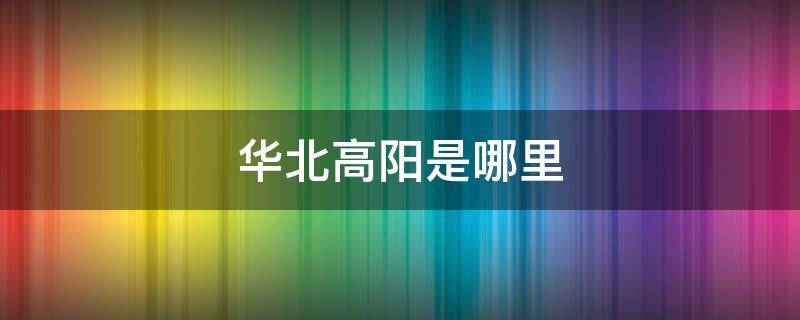 华北高阳是哪里 华北高阳是哪个省