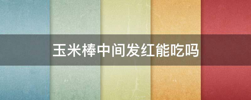 玉米棒中间发红能吃吗 玉米棒有点发红
