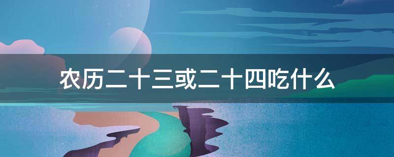 农历二十三或二十四吃什么（农历二十三二十四通常人们要过年要吃什么）