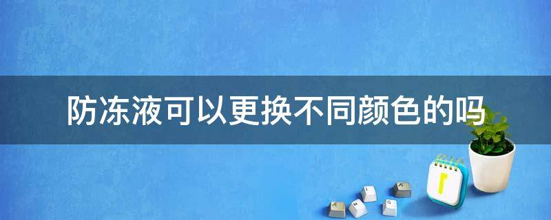 防冻液可以更换不同颜色的吗（防冻液全部更换可以用不同颜色的吗）