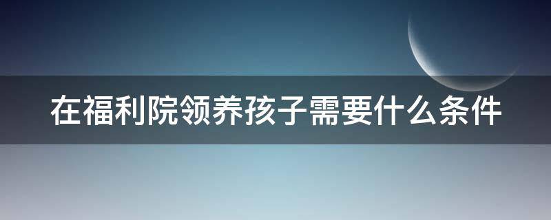 在福利院领养孩子需要什么条件 福利院领养孩子需要什么条件和费用