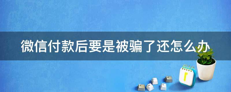 微信付款后要是被骗了还怎么办 微信付款后发现被骗怎么办