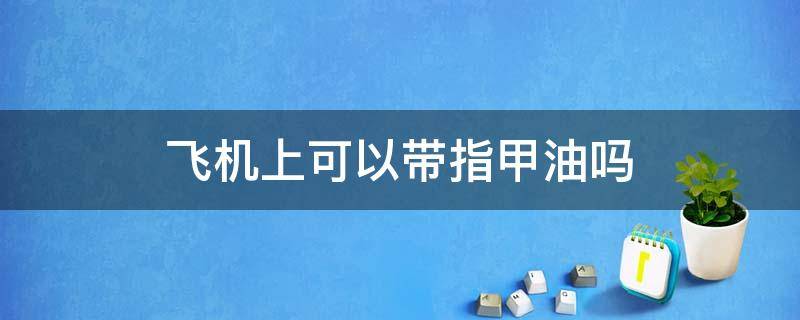 飞机上可以带指甲油吗（飞机上可不可以带指甲油）