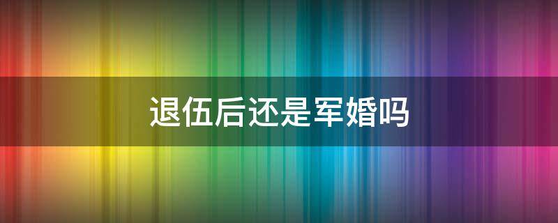 退伍后还是军婚吗 退伍后还算军婚吗