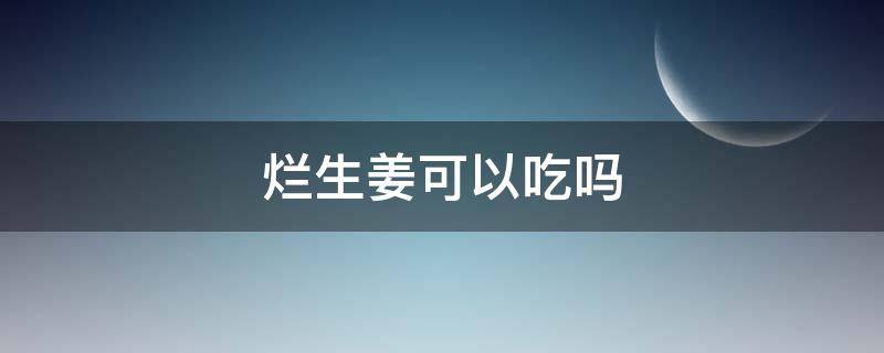 烂生姜可以吃吗 烂了的生姜可以吃吗