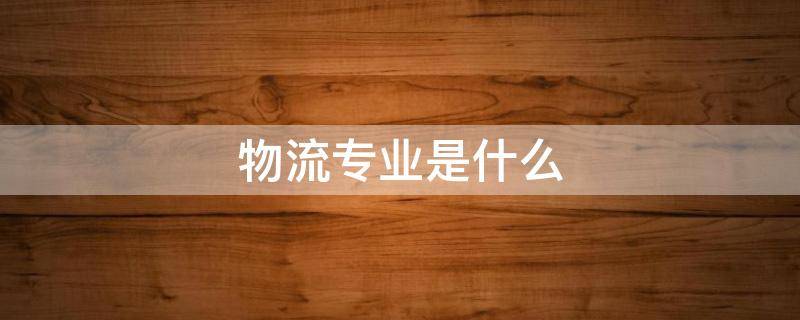 物流专业是什么 职校现代物流专业是什么