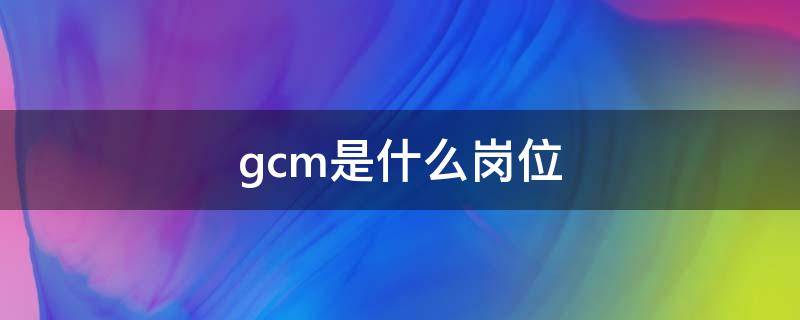 gcm是什么岗位 gcm岗位是啥意思