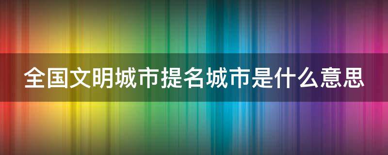 全国文明城市提名城市是什么意思 全国文明城市提名名单什么意思