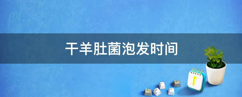 干羊肚菌泡发时间 干羊肚菌泡发时间过长还敢吃吗