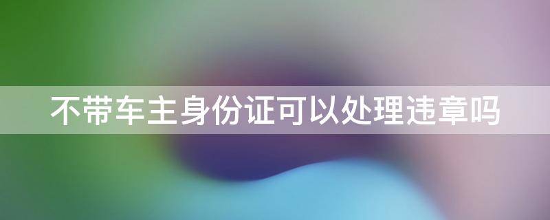 不带车主身份证可以处理违章吗 不带车主身份证可以处理违章吗扣分吗