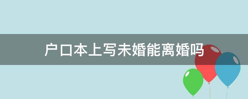 户口本上写未婚能离婚吗 离婚户口本上是未婚怎么离婚