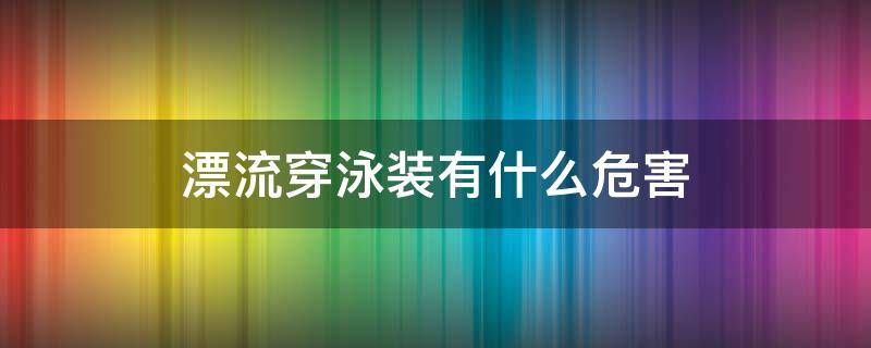 漂流穿泳装有什么危害（漂流需要穿泳衣吗 漂流需要注意些什么）