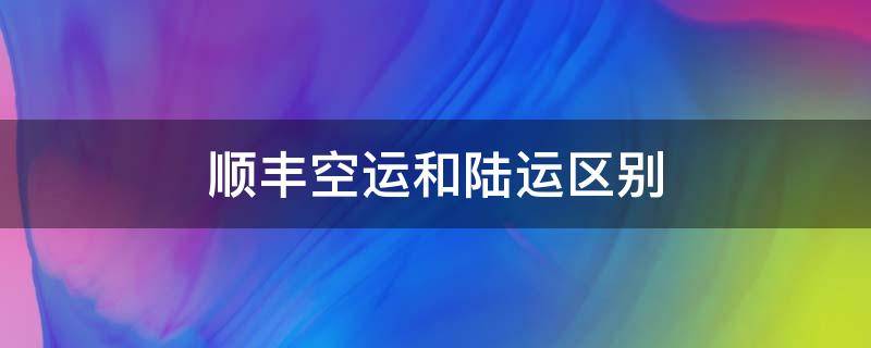 顺丰空运和陆运区别 顺丰陆运跟空运有什么区别