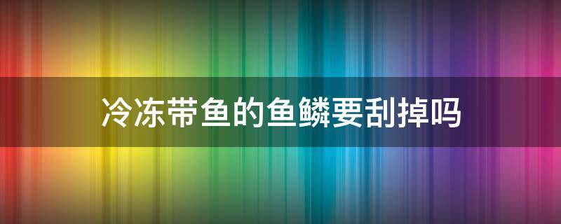 冷冻带鱼的鱼鳞要刮掉吗 冷冻带鱼需要刮鱼鳞吗