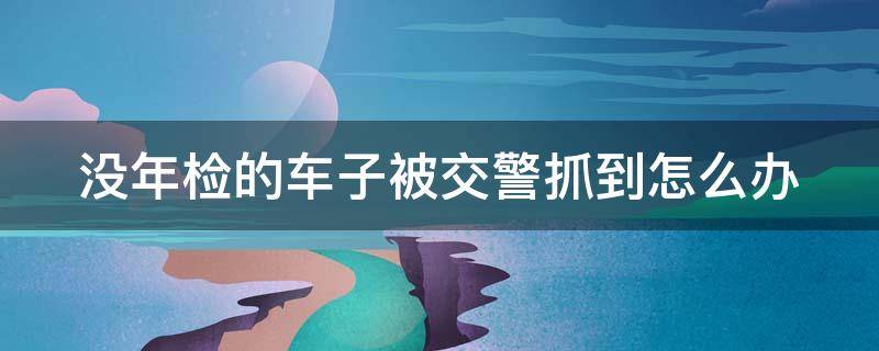 没年检的车子被交警抓到怎么办（没年检的车子被交警抓到怎么办理）