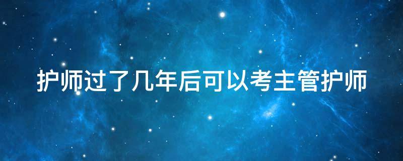 护师过了几年后可以考主管护师 护师过完几年可以考主管护师