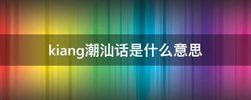 kiang潮汕话是什么意思 nnkj潮汕话什么意思