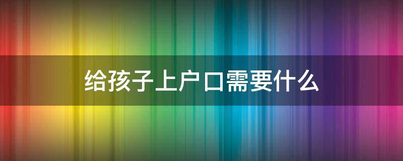 给孩子上户口需要什么 小孩入户需要什么材料