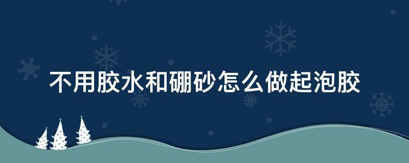 不用胶水和硼砂怎么做起泡胶（起泡胶不用硼砂水和胶水怎么做）