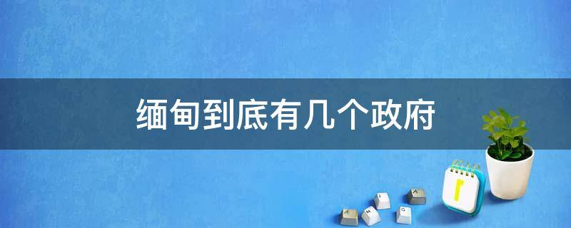 缅甸到底有几个政府 缅甸政府部门有哪些