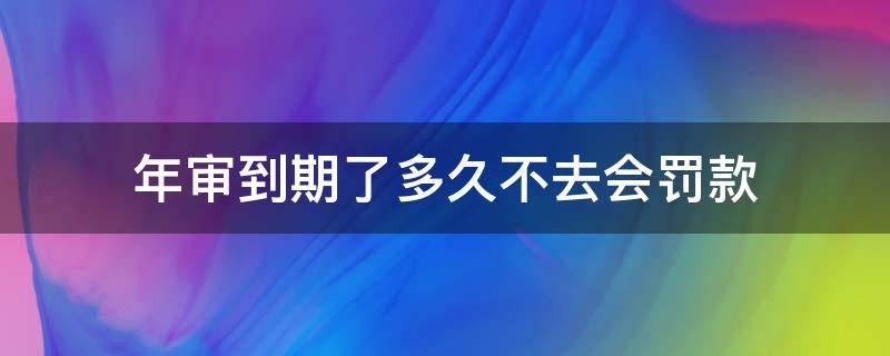 年审到期了多久不去会罚款 到期年审会罚款吗