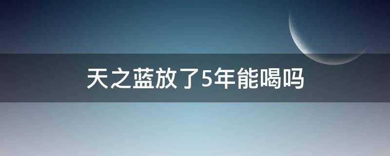 天之蓝放了5年能喝吗（天之蓝放了5年好不好）