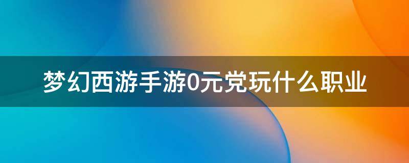 梦幻西游手游0元党玩什么职业 梦幻西游手游0元党玩什么职业好2022