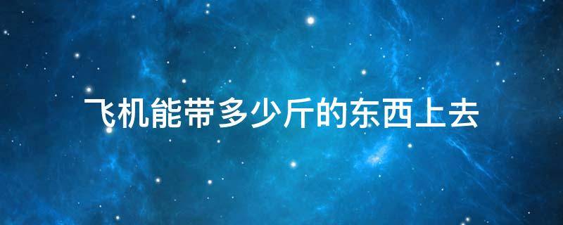 飞机能带多少斤的东西上去 坐飞机能带多少斤东西上去