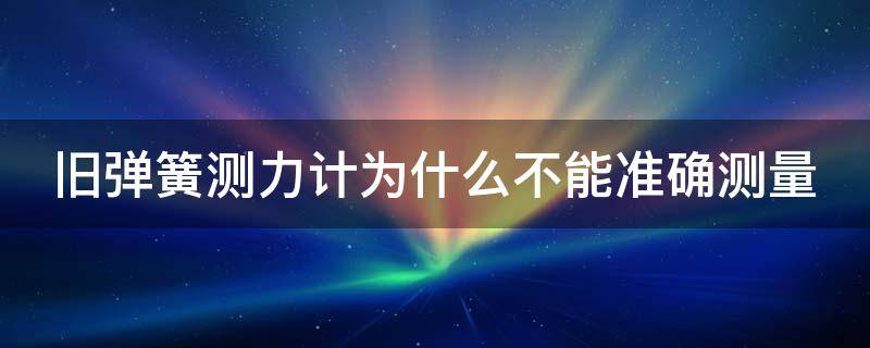 旧弹簧测力计为什么不能准确测量（旧弹簧测力计不准确的原因）