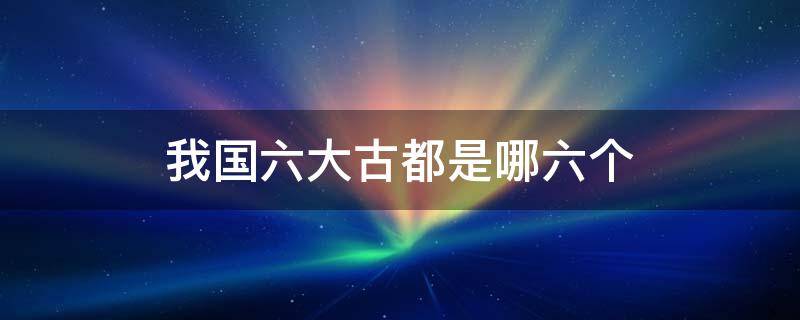 我国六大古都是哪六个 我国六大古都是哪六个作为都城最多的是哪个