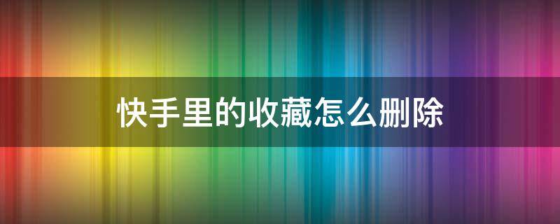 快手里的收藏怎么删除 快手里的收藏怎么删除怎么设置隐私