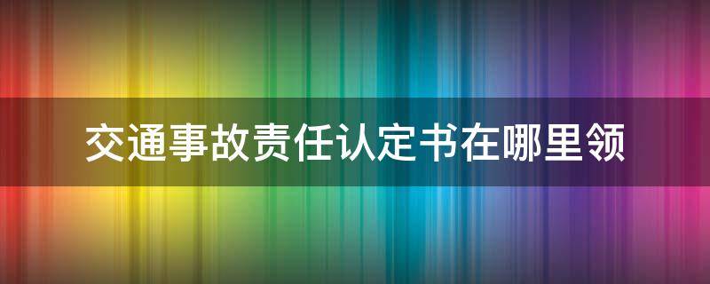 交通事故责任认定书在哪里领 交通事故责任认定书去哪儿办