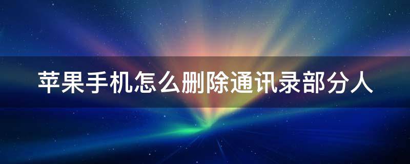 苹果手机怎么删除通讯录部分人 苹果手机如何删除通讯录部分联系人