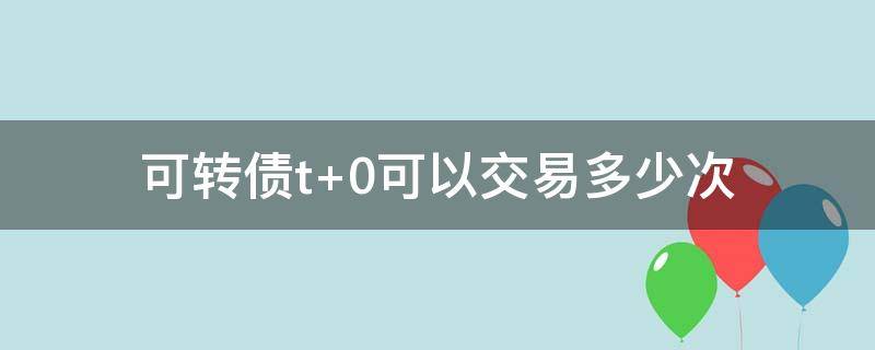 可转债t+0可以交易多少次（可转债的交易规则是T+0吗）