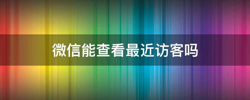 微信能查看最近访客吗 微信能查看最近访客吗能看朋友圈访客吗