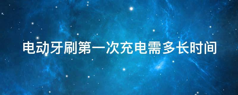 电动牙刷第一次充电需多长时间 电动牙刷第一次充电需多长时间能充满