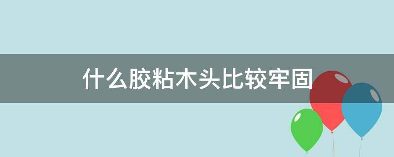 什么胶粘木头比较牢固（木头粘结什么胶最好）