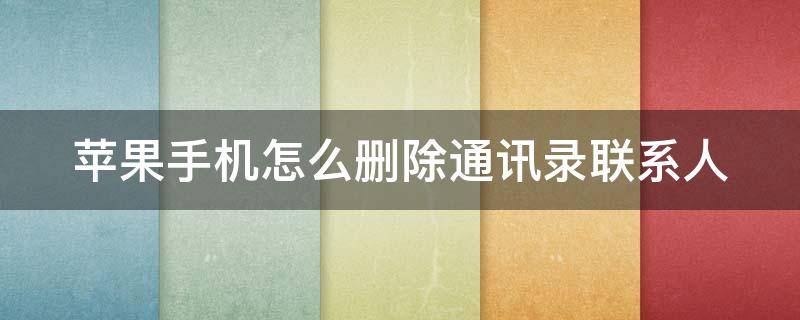 苹果手机怎么删除通讯录联系人（苹果手机怎么删除通讯录联系人批量）