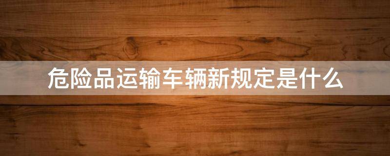 危险品运输车辆新规定是什么（危险品运输车新法规）