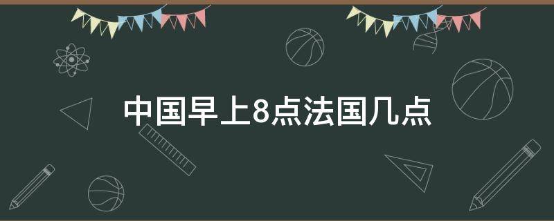 中国早上8点法国几点（中国早上7点法国几点）