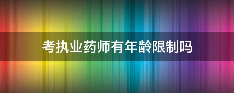 考执业药师有年龄限制吗 执业药师报考条件有年龄限制吗