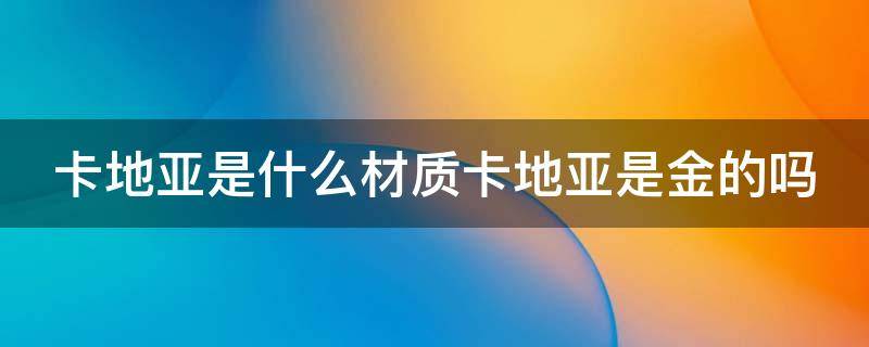 卡地亚是什么材质卡地亚是金的吗 卡地亚是真金吗